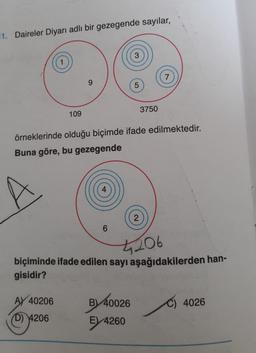 11. Daireler Diyarı adlı bir gezegende sayılar,
1
109
AY 40206
D) 4206
9
4
6
3
örneklerinde olduğu biçimde ifade edilmektedir.
Buna göre, bu gezegende
5
B) 40026
E) 4260
3750
2
7
4206
biçiminde ifade edilen sayı aşağıdakilerden han-
gisidir?
C) 4026