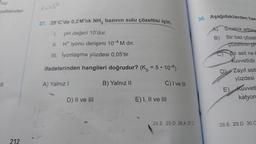 ¹2(g)
zeltisinden
11
212
1-164
27. 25°C'de 0,2 M'lik NH3 bazının sulu çözeltisi için,
pH değeri 10'dur.
II. H* iyonu derişimi 10-4 M dır.
III. İyonlaşma yüzdesi 0,05'tir.
ifadelerinden hangileri doğrudur? (K = 5 • 10-8)
A) Yalnız I
D) II ve III
B) Yalnız II
31
C) I ve III
E) I, II ve III
24.E 25.D 26.A 27.C
30. Aşağıdakilerden han
B)
Srcaklık arttıkç
Bir baz çözelt
çözeltinin pF
Bir asit ne b
kuvvetlidir.
D) Zayıf asit
yüzdesi
E) Kuvvetl
katyon
28.E 29.D 30.C