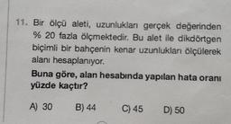 11. Bir ölçü aleti, uzunlukları gerçek değerinden
% 20 fazla ölçmektedir. Bu alet ile dikdörtgen
biçimli bir bahçenin kenar uzunlukları ölçülerek
alanı hesaplanıyor.
Buna göre, alan hesabında yapılan hata oranı
yüzde kaçtır?
A) 30
B) 44
C) 45 D) 50