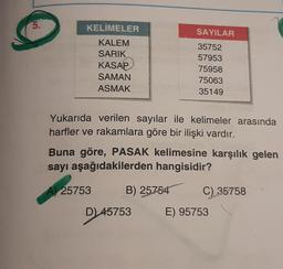 5.
KELİMELER
KALEM
SARIK
KASAP
SAMAN
ASMAK
Yukarıda verilen sayılar ile kelimeler arasında
harfler ve rakamlara göre bir ilişki vardır.
SAYILAR
35752
57953
75958
75063
35149
Buna göre, PASAK kelimesine karşılık gelen
sayı aşağıdakilerden hangisidir?
A) 25753
B) 25754
D) 45753
C) 35758
E) 95753