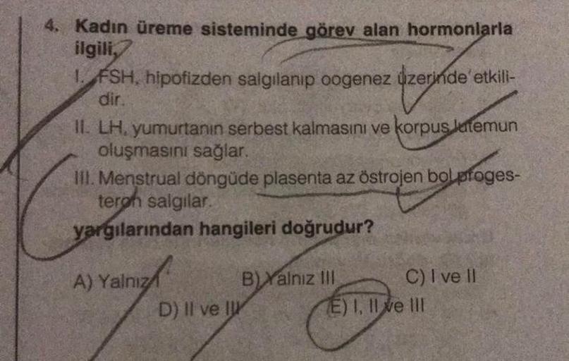 4. Kadın üreme sisteminde görev alan hormonlarla
ilgili,
1. FSH, hipofizden salgılanıp oogenez üzerinde etkili-
dir.
II. LH, yumurtanın serbest kalmasını ve korpus lutemun
oluşmasını sağlar.
III. Menstrual döngüde plasenta az östrojen bolproges-
terph salg