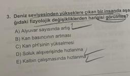 3. Deniz seviyesinden yükseklere çıkan bir insanda aşa
ğıdaki fizyolojik değişikliklerden hangisi görülmez?
A) Alyuvar sayısında artış
B) Kan basıncının artması
C) Kan pH'sinin yükselmesi
D) Soluk alışverişinde hızlanma
E) Kalbin çalışmasında hızlanma