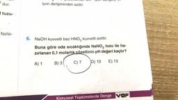 D
dur.
tuzu-
fazla-
1
3
ma
iyon derişiminden azdır.
dengim, T
6. NaOH kuvvetli baz HNO3 kuvvetli asittir.
Buna göre oda sıcaklığında NaNO3 tuzu ile ha-
zırlanan 0,1 molarlık çözeltinin pH değeri kaçtır?
A) 1
B) 3
C) 7
D) 10
E) 13
Kimyasal Tepkimelerde Denge var