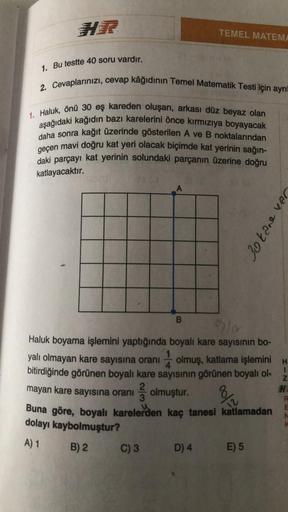 HR
1. Bu testte 40 soru vardır.
2. Cevaplarınızı, cevap kâğıdının Temel Matematik Testi için ayrı
1. Haluk, önü 30 eş kareden oluşan, arkası düz beyaz olan
aşağıdaki kağıdın bazı karelerini önce kırmızıya boyayacak
daha sonra kağıt üzerinde gösterilen A ve