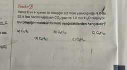 _m_C₁
l for-
⇒803
Örnek: 3
Yalnız C ve H içeren bir bileşiğin 0,2 molü yakıldığında N.K da
22,4 litre hacim kaplayan CO₂ gazı ve 1,2 mol H₂O oluşuyor.
Bu bileşiğin molekül formülü aşağıdakilerden hangisidir?
A) C3H8
B) C5H10
C) C5H12
D) C6H12
Cuj
E) C6H14