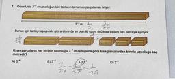 7. Ömer Usta 3-2 m uzunluğundaki tahtanın tamamını parçalamak istiyor.
3-2 m
Bunun için tahtayı aşağıdaki gibi aralarında eş olan iki uzun, üçü kısa toplam beş parçaya ayırıyor.
28.
999
28
Uzun parçaların her birinin uzunluğu 3 m olduğuna göre kisa parçalardan birinin uzunluğu kaç
metredir?
A) 34
B) 3-5
27
C) 3-6
D) 3-7