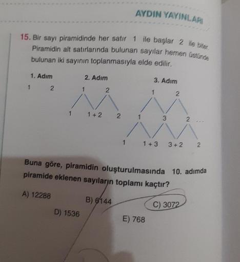 15. Bir sayı piramidinde her satır 1 ile başlar 2 ile bite,
Piramidin alt satırlarında bulunan sayılar hemen üstünde
bulunan iki sayının toplanmasıyla elde edilir.
1. Adım
1
2
2. Adım
D) 1536
1+2
2
2
B) 6144
AYDIN YAYINLARI
1
1
3. Adım
3
E) 768
2
Buna göre