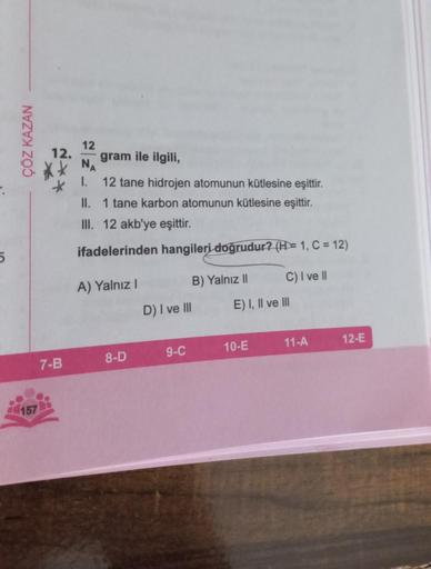 5
ÇÖZ KAZAN
157
7-B
12
NA
I.
gram ile ilgili,
12 tane hidrojen atomunun kütlesine eşittir.
1 tane karbon atomunun kütlesine eşittir.
II.
III. 12 akb'ye eşittir.
ifadelerinden hangileri doğrudur? (H = 1, C = 12)
A) Yalnız I
8-D
B) Yalnız II
D) I ve III
9-C
