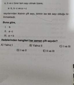 a, b ve c birer tam sayı olmak üzere,
a.b, b c ve a + c
sayılarından ikisinin çift sayı, birinin ise tek sayı olduğu bi-
linmektedir.
Buna göre,
1. b
II. a.c
III. a+b
ifadelerinden hangileri her zaman çift sayıdır?
A) Yalnız I
B) Yalnız II
D) I ve II
E) II ve III
C) I ve III