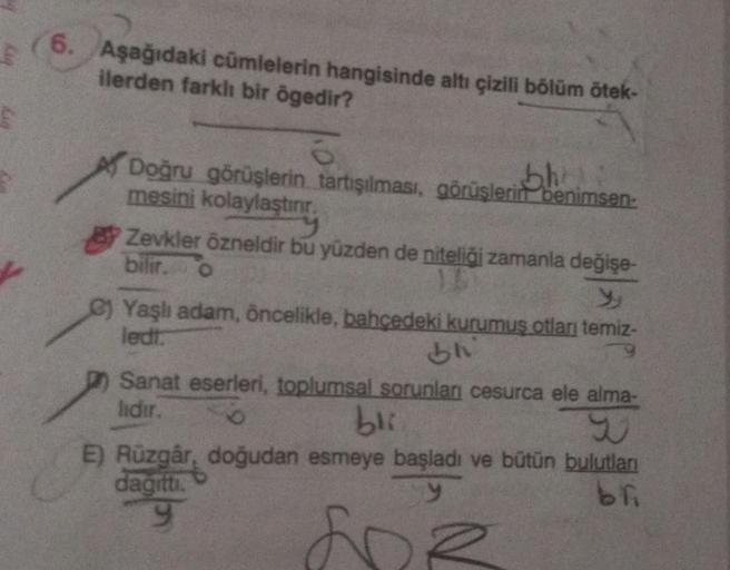 6. Aşağıdaki cümlelerin hangisinde altı çizili bölüm ötek-
ilerden farklı bir ögedir?
8
Doğru görüşlerin tartışılması, görüşlerin benimsen-
bh
mesini kolaylaştırır.
y
Zevkler özneldir bu yüzden de niteliği zamanla değişe-
bilir. O
18
Yaşlı adam, öncelikle,