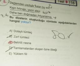 5. Dedemden yadigâr kalan bu evi,
8
Kışın fırtınası, yazın alevi bi
Daha ben doğmadan ihtiyarlatmış. Y
Bu dizelerin oluşturduğu cümlede aşağıdakilerden
hangisi yoktur?
for
zit
A) Dolaylı tümleç
Zarf tümleci
Belirtili nesne
DY Tamlamalardan oluşan özne öbeği
E) Yüklem fiil
Test 116