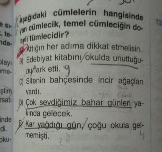 e si-
, te-
nda-
blayı
eme-
Aşağıdaki cümlelerin hangisinde
en cümlecik, temel cümleciğin do-
laylı tümlecidir?
A
Attığın her adıma dikkat etmelisin.
Edebiyat kitabını okulda unuttuğu-
ny/fark etti.
C) Sitenin
vardı.
ştim
rsati
inde
di.
oku-
bahçesinde inc