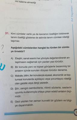 rini kaleme almadığı
31. Kimi cümleler varlık ya da kavramın özelliğini bildirerek
tanım özelliği gösterse de aslında tanım cümlesi niteliği
taşımaz.
Aşağıdaki cümlelerden hangisi bu türden bir cümle-
ye örnektir?
A) Eleştiri, sanat eserini her yönüyle değerlendirerek an-
laşılmasını sağlamak için yazılan yazı türüdür.
B) Bir konuda yeni ve kişisel görüşlerle bezenmiş bir
anlatım içinde sunulan düzyazı türüdür deneme.
Prf Yayınları
C) Makale, bilim, fen konularıyla siyasal, ekonomik ve top-
lumsal konularda açıklayıcı veya yorumlayıcı niteliği
olan gazete veya dergi yazısıdır.
D) Şiir, zengin sembollerle, ritimli sözlerle, seslerin
uyumlu kullanımıyla ortaya çıkan edebî anlatım biçi-
midir.
E) Gezi yazıları her zaman kuvvetli bir gözlem ve bilgi-
ye dayanmalıdır.
1