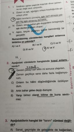 1. I.
İmkânsız aşklar peşinde koşmak divan şairleri-
ne acı değil zevk veriyordu.
II.
Özlem ve aşk, ağırlığını ortaya koyduğunda şiir
ortaya çıkar.
II
Aşkın sınırlarını çizmeye, aşkı tarif etmeye çalı-
şan hiç aşık olmamış demektir.
IV. Özlem, sevgi, nefret gibi duyguların birleşimiyle
aşk denilen kavram oluşur.
V. Aşkın, birçok duyguyu içinde barındırdığı bir
gerçektir.
Numaralanmış cümlelerden hangileri anlamca
birbirine en yakındır?
A) I ve II
A
B) I ve III
D) III ve IV
C) II ve IV
IV ve V
4. Şair
büy
mil
44
"
2. Aşağıdaki cümlelerin hangisinde koşul anlamı
vardır?
J J
rosul
Gerekli çabayı sarf ettin mi sonuca ulaşırsın.
Zaman geçtikçe sana daha fazla bağlanıyo-
rum.
Doktrin Yayınları
C) Onların bu hâlini düşündüğümde üzülüyor-
dum.
D) Artık bahar gelse deyip duruyor.
E) Yarışı birinci olarak bitirse de buna sevin-
mez.
Bu
er
3. Aşağıdakilerin hangisi bir "tanım" cümlesi değil-
dir?
A) Sanat, geçmişte de gelecekte de beğenilen,
A
5