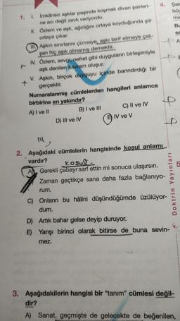 1. I.
İmkânsız aşklar peşinde koşmak divan şairleri-
ne acı değil zevk veriyordu.
II.
Özlem ve aşk, ağırlığını ortaya koyduğunda şiir
ortaya çıkar.
II
Aşkın sınırlarını çizmeye, aşkı tarif etmeye çalı-
şan hiç aşık olmamış demektir.
IV. Özlem, sevgi, nefret gibi duyguların birleşimiyle
aşk denilen kavram oluşur.
V. Aşkın, birçok duyguyu içinde barındırdığı bir
gerçektir.
Numaralanmış cümlelerden hangileri anlamca
birbirine en yakındır?
A) I ve II
A
B) I ve III
D) III ve IV
C) II ve IV
IV ve V
4. Şair
büy
mil
44
"
2. Aşağıdaki cümlelerin hangisinde koşul anlamı
vardır?
J J
rosul
Gerekli çabayı sarf ettin mi sonuca ulaşırsın.
Zaman geçtikçe sana daha fazla bağlanıyo-
rum.
Doktrin Yayınları
C) Onların bu hâlini düşündüğümde üzülüyor-
dum.
D) Artık bahar gelse deyip duruyor.
E) Yarışı birinci olarak bitirse de buna sevin-
mez.
Bu
er
3. Aşağıdakilerin hangisi bir "tanım" cümlesi değil-
dir?
A) Sanat, geçmişte de gelecekte de beğenilen,
A
5