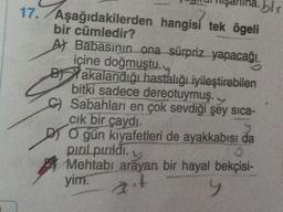 17. Aşağıdakilerden
bir cümledir?
blr
hangisi tek ögeli
A) Babasının ona sürpriz yapacağı
içine doğmuştu.
B Yakalandığı hastalığı iyileştirebilen
bitki sadece dereotuymuş.
C) Sabahları en çok sevdiği şey sıca-
cık bir çaydı.
O gün kıyafetleri de ayakkabısı da
pırıl pırıldı.
Mehtabi arayan bir hayal bekçisi-
yim. t
y