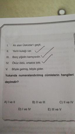 1.
II.
III.
Atı alan Üsküdar'ı geçti.
Yerin kulağı var.
Borç yiğidin kamçısıdır.
Öküz öldü, ortaklık bitti.
IV.
V. Böyle gelmiş, böyle gider.
Yukarıda numaralandırılmış cümlelerin hangileri
deyimdir?
A) I ve II
D) I ve IV
B) II ve III
C) II ve IV
E) III ve V