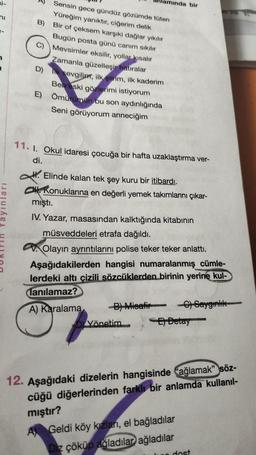 ni-
ni
Yayınları
Sensin gece gündüz gözümde tüten
Yüreğim yanıktır, ciğerim delik
Bir of çeksem karşıki dağlar yıkılır
Bugün posta günü canım sıkılır
Mevsimler eksilir, yollar kısalır
Zamanla güzelleşir hatıralar
D) k sevgilim, ilk şiirim, ilk kaderim
Ben eski gözlerimi istiyorum
E) Ömürümün bu son aydınlığında
Seni görüyorum anneciğim
B)
O
lamında bir
11. 1. Okul idaresi çocuğa bir hafta uzaklaştırma ver-
di.
H. Elinde kalan tek şey kuru bir itibardı.
CH Konuklarına en değerli yemek takımlarını çıkar-
mıştı.
IV. Yazar, masasından kalktığında kitabının
müsveddeleri etrafa dağıldı.
Olayın ayrıntılarını polise teker teker anlattı.
Aşağıdakilerden hangisi numaralanmış cümle-
lerdeki altı çizili sözcüklerden birinin yerine kul-
lanılamaz?
A) Karalama
-B) Misafir -C) Saygınlık
Detay
Yönetim
12. Aşağıdaki dizelerin hangisinde ağlamak" söz-
cüğü diğerlerinden farklı bir anlamda kullanıl-
mıştır?
A Geldi köy kızları, el bağladılar
Diz çöküp ağladılar ağladılar
dost