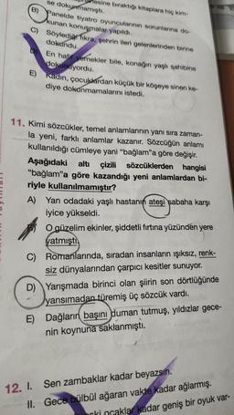 sine bıraktığı kitaplara hiç kim-
se dokunmamıştı.
B) Panelde tiyatro oyuncularının sorunlarına do-
kunan konuşmalar yapıldı.
C) Söylediği fıkra, şehrin ileri gelenlerinden birine
dokundu.
En hafif yemekler bile, konağın yaşlı sahibine
dokunuyordu.
E) Kadın, çocuklardan küçük bir köşeye sinen ke-
diye dokunmamalarını istedi.
11. Kimi sözcükler, temel anlamlarının yanı sıra zaman-
la yeni, farklı anlamlar kazanır. Sözcüğün anlamı
kullanıldığı cümleye yani "bağlam”a göre değişir.
Aşağıdaki altı çizili sözcüklerden hangisi
"bağlam”a göre kazandığı yeni anlamlardan bi-
riyle kullanılmamıştır?
A) Yan odadaki yaşlı hastanın ateşi sabaha karşı
iyice yükseldi.
O güzelim ekinler, şiddetli fırtına yüzünden yere
yatmıştı.
C) Romanlarında, sıradan insanların ışıksız, renk-
siz dünyalarından çarpıcı kesitler sunuyor.
D) Yarışmada birinci olan şiirin son dörtlüğünde
yansımadan türemiş üç sözcük vardı.
12. I.
II.
E) Dağların başını duman tutmuş, yıldızlar gece-
nin koynuna saklanmıştı.
Sen zambaklar kadar beyazsın.
Gece bülbül ağaran vakte kadar ağlarmış.
orki ncaklar kadar geniş bir oyuk var-