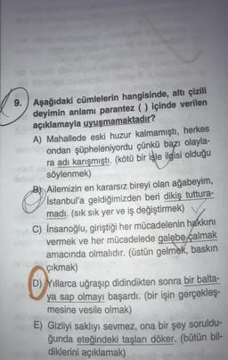 9. Aşağıdaki cümlelerin hangisinde, altı çizili
deyimin anlamı parantez () içinde verilen
açıklamayla uyuşmamaktadır?
A) Mahallede eski huzur kalmamıştı, herkes
ondan şüpheleniyordu çünkü bazı olayla-
ra adı karışmıştı. (kötü bir işle ilgisi olduğu
söylenmek)
O
BAilemizin en kararsız bireyi olan ağabeyim,
İstanbul'a geldiğimizden beri dikiş tuttura-
madı. (sık sık yer ve iş değiştirmek)
si C) İnsanoğlu, giriştiği her mücadelenin hakkını
vermek ve her mücadelede galebe calmak
amacında olmalıdır. (üstün gelmek, baskın
çıkmak)
O
shD) Yıllarca uğraşıp didindikten sonra bir balta-
ya sap olmayı başardı. (bir işin gerçekleş-
mesine vesile olmak)
E) Gizliyi saklıyı sevmez, ona bir şey soruldu-
ğunda eteğindeki taşları döker. (bütün bil-
diklerini açıklamak)