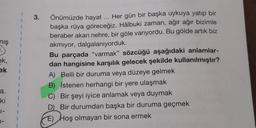 niş
1.
ek,
ak
a.
ki
1-
1
3.
Önümüzde hayat ... Her gün bir başka uykuya yatıp bir
başka rüya göreceğiz. Hâlbuki zaman, ağır ağır bizimle
beraber akan nehre, bir göle varıyordu. Bu gölde artık biz
akmıyor, dalgalanıyorduk.
Bu parçada "varmak" sözcüğü aşağıdaki anlamlar-
dan hangisine karşılık gelecek şekilde kullanılmıştır?
A) Belli bir duruma veya düzeye gelmek
B) İstenen herhangi bir yere ulaşmak
C) Bir şeyi iyice anlamak veya duymak
D) Bir durumdan başka bir duruma geçmek
E) Hoş olmayan bir sona ermek