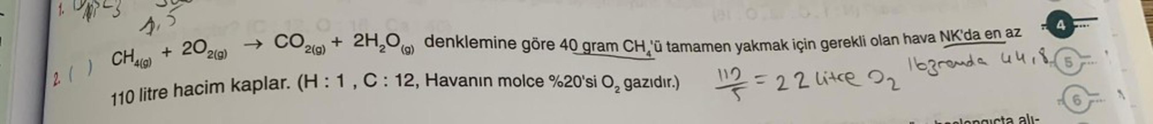 23
1,5
+ 20₂0
2010:1
→ CO 2(g)
2(g)
CH4(9)
2. ( )
110 litre hacim kaplar. (H : 1, C : 12, Havanın molce %20'si O₂ gazıdır.)
+ 2H₂O denklemine göre 40 gram CH¸'ü tamamen yakmak için gerekli olan hava NK'da en az
(g)
44,8
16granda
12/3=22 litre 2₂
- 4
heolog