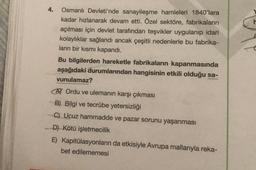 4.
Osmanlı Devleti'nde sanayileşme hamleleri 1840'lara
kadar hızlanarak devam etti. Özel sektöre, fabrikaların
açılması için devlet tarafından teşvikler uygulanıp idari
kolaylıklar sağlandı ancak çeşitli nedenlerle bu fabrika-
ların bir kısmı kapandı.
Bu bilgilerden hareketle fabrikaların kapanmasında
aşağıdaki durumlarından hangisinin etkili olduğu sa-
vunulamaz?
A Ordu ve ulemanın karşı çıkması
B) Bilgi ve tecrübe yetersizliği
C) Ucuz hammadde ve pazar sorunu yaşanması
D) Kötü işletmecilik
E) Kapitülasyonların da etkisiyle Avrupa mallarıyla reka-
bet edilememesi
F