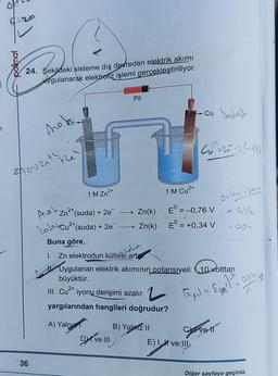 7
polimal
20
24. Şekildeki sisteme dış devreden elektrik akımı
ygulanarak elektroliz işlemi gerçekleştiriliyor.
tre
20-121² +2e
36
1 M Zn²+
2+
Zn²+ (suda) + 2e¯ — Zn(k)
Den
Cu²+ (suda) + 2e¯ →→ Zn(k)
Aneh
Pil
Buna göre,
I. Zn elektrodun kütlesi artar
zalia
Dve III
17.Cu d
2+
1 M Cu²+
B) Yalnız II
Wortes (
E = -0,76 V
ON EN
E = +0,34 V
Uygulanan elektrik akımının potansiyeli 110 volttan
büyüktür.
III. Cu²+ iyonų derişimi azalır.
yargılarından hangileri doğrudur?
A) Yalnız
1.2 Papel = £²-926 65 -
924
Cvell
E) I ve III
Diğer sayfaya geçiniz.