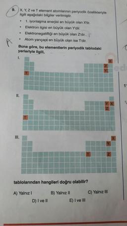 9.
X, Y, Z ve T element atomlarının periyodik özellikleriyle
ilgili aşağıdaki bilgiler verilmiştir.
1. iyonlaşma enerjisi en büyük olan X'tir.
Elektron ilgisi en büyük olan Y'dir.
Elektronegatifliği en büyük olan Z'dir.
Atom yarıçapı en büyük olan ise T'dir.
●
.
.
.
Buna göre, bu elementlerin periyodik tablodaki
yerleriyle ilgili,
I.
II.
III.
tablolarından hangileri doğru olabilir?
A) Yalnız I
B) Yalnız II
D) I ve II
E) I ve III
C) Yalnız III
11