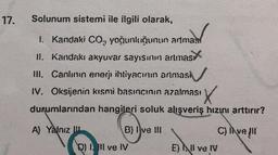 17.
Solunum sistemi ile ilgili olarak,
1. Kandaki CO, yoğunluğunun artmas
II. Kandakı akyuvar sayısının artmas
III. Canlının enerji ihtiyacının artmasi
IV. Oksijenin kısmi basıncının azalması
durumlarından hangileri soluk alışveriş hızını arttırır?
A) Yalnız
B) Ive III
DI I III ve IV
E) Il ve IV
C) Ive (II