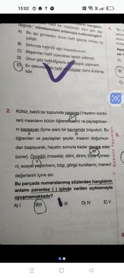 13:02
Na
natif bir madendir, altın gibi ağır
melerin hangisin- 4.
değildir." cümlesindeki anlamıyla kullanılmıştır?
A) Bu işe girmeden önce hafif işlerde birkaç ay
çalıştı.
B) Sırtımda hafif bir ağn hissediyorum.
C) Akşamları hafif yiyecekler tercih edilmeli.
D) Onun gibi hafif kişilerle arkadaşlık yapmam.
E) Ev dekoresinde hafif mobilyalar daha kullanış-
lıdır.
2. Kültür, belirli bir toplumda yaşayan (hayatını sürdü-
ren) insanların bütün öğrendiklerini ve paylaştıkları-
ciklerin
A) I
0
|||
ni kapsayan (İçine alan) bir kavramdır (olgudur). Bu
||
|||
öğrenilen ve paylaşılan şeyler, insanın doğumun-
dan başlayarak, hayatın sonuna kadar devam eder
CIV
(sürer). Örneğin (mesela); dilini, dinini, yiyip içmesi-
yaşantıs
ni, sosyal yaşantısını, bilgi, görgü kurallarını, manevî
değerlerini içine alır.
Bu parçada numaralanmış sözlerden hangisinin
anlamı parantez () içinde verilen açıklamayla
uyuşmamaktadır?
B)II
D) IV
"Bu o
aslınd
sözcü
kullar
51
Doktrin Yayınları
E) V
Aşağ
zer b
A)
E
6