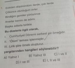 Eskiden düşünürdüm: ilerde, çok ilerde
Çökünce oturduğum evler
Bindiğim gemiler çürüyünce
Anarlar benim de adımı
Başka adlarla birlikte
Bu dizelerle ilgili olarak,
1. Cumhuriyet Dönemi serbest şiir örneğidir.
II. "Ölüm" teması işlenmiştir.
III. Lirik şiire örnek oluşturur.
yargılarından hangileri söylenebilir?
A) Yalnız I
B) Yalnız III
D) I ve III
C) I ve II
E) I, II ve III