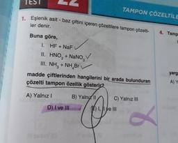 TEST
1. Eşlenik asit - baz çiftini içeren çözeltilere tampon çözelti-
ler denir.
Buna göre,
1. HF + NaF
II. HNO3 + NaNO
3
III. NH3 + NH Br
madde çiftlerinden hangilerini bir arada bulunduran
çözelti tampon özellik gösterir?
A) Yalnız I
B) Yalnız II
D) I ve III
Il seday (O
TAMPON ÇÖZELTİLE
I, I ve III
10
C) Yalnız III
8
4. Tamp
1
yarg
A) Y