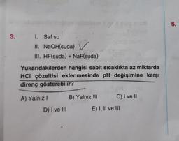 3.
1. Saf su
II. NaOH(suda) ✓
III. HF(suda) + NaF(suda)
Yukarıdakilerden hangisi sabit sıcaklıkta az miktarda
HCI çözeltisi eklenmesinde pH değişimine karşı
direnç gösterebilir?
A) Yalnız I
D) I ve III
B) Yalnız III
C) I ve II
E) I, II ve III
6.