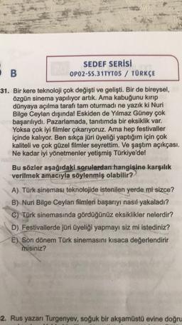 SEDEF SERİSİ
OP02-SS.31TYTO5 / TÜRKÇE
OB
31. Bir kere teknoloji çok değişti ve gelişti. Bir de bireysel,
özgün sinema yapılıyor artık. Ama kabuğunu kırıp
dünyaya açılma tarafı tam oturmadı ne yazık ki Nuri
Bilge Ceylan dışında! Eskiden de Yılmaz Güney çok
başarılıydı. Pazarlamada, tanıtımda bir eksiklik var.
Yoksa çok iyi filmler çıkarıyoruz. Ama hep festivaller
içinde kalıyor. Ben sıkça jüri üyeliği yaptığım için çok
kaliteli ve çok güzel filmler seyrettim. Ve şaştım açıkçası.
Ne kadar iyi yönetmenler yetişmiş Türkiye'de!
Bu sözler aşağıdaki sorulardan hangisine karşılık
verilmek amacıyla söylenmiş olabilir?
A) Türk sineması teknolojide istenilen yerde mi sizce?
B) Nuri Bilge Ceylan filmleri başarıyı nasıl yakaladı?
C) Türk sinemasında gördüğünüz eksiklikler nelerdir?
D) Festivallerde jüri üyeliği yapmayı siz mi istediniz?
E) Son dönem Türk sinemasını kısaca değerlendirir
misiniz?
2. Rus yazarı Turgenyev, soğuk bir akşamüstü evine doğru