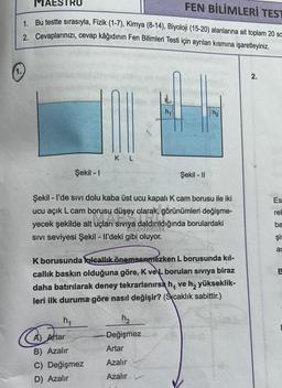 FEN BİLİMLERİ TEST
MAESTRO
1. Bu testte sırasıyla, Fizik (1-7), Kimya (8-14), Biyoloji (15-20) alanlarına ait toplam 20 sa
2. Cevaplarınızı, cevap kâğıdının Fen Bilimleri Testi için ayrılan kısmına işaretleyiniz.
Şekil - 1
AR
SIVI seviyesi Şekil - Il'deki gibi oluyor.
A
KL
h₁
Şekil - I'de sivi dolu kaba üst ucu kapalı K cam borusu ile iki
ucu açık L cam borusu düşey olarak, görünümleri değişme-
volan Siv
yecek şekilde alt uçları sıvıya daldırıldığında borulardaki
Siviya da
A) Artar
B) Azalır
C) Değişmez
D) Azalır
h₁
K borusunda kılcallık önemsenmezken L borusunda kıl-
callık baskın olduğuna göre, K ve boruları sıvıya biraz
daha batırılarak deney tekrarlanırsa h, ve h₂ yükseklik-
leri ilk duruma göre nasıl değişir? (Scaklık sabittir.)
Şekil - II
h₂
-Değişmez
Artar
Azalır
Azalır
h₂
2.
Es
rel
ba
şis
as
B