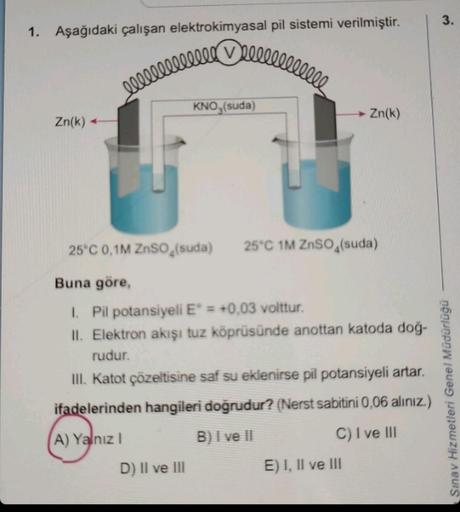 Deeeeeeeeeeee
1. Aşağıdaki çalışan elektrokimyasal pil sistemi verilmiştir.
Zn(k)
leeeeeeeeeeee
KNO3(suda)
D) II ve III
25°C 0,1M ZnSO (suda) 25°C 1M ZnSO4(suda)
Buna göre,
1. Pil potansiyeli E° = +0,03 volttur.
II. Elektron akışı tuz köprüsünde anottan ka