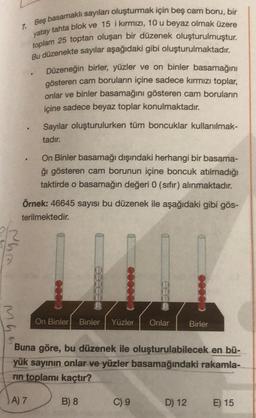 Che
Mh
7. Beş basamaklı sayıları oluşturmak için beş cam boru, bir
yatay tahta blok ve 15 i kırmızı, 10 u beyaz olmak üzere
toplam 25 toptan oluşan bir düzenek oluşturulmuştur.
Bu düzenekte sayılar aşağıdaki gibi oluşturulmaktadır.
Düzeneğin birler, yüzler ve on binler basamağını
gösteren cam boruların içine sadece kırmızı toplar,
onlar ve binler basamağını gösteren cam boruların
içine sadece beyaz toplar konulmaktadır.
3
Sayılar oluşturulurken tüm boncuklar kullanılmak-
tadır.
On Binler basamağı dışındaki herhangi bir basama-
ğı gösteren cam borunun içine boncuk atılmadığı
taktirde o basamağın değeri 0 (sıfır) alınmaktadır.
Örnek: 46645 sayısı bu düzenek ile aşağıdaki gibi gös-
terilmektedir.
On Binler Binler Yüzler Onlar
Buna göre, bu düzenek ile oluşturulabilecek en bü-
basamağındaki rakamla-
yük sayının onlar ve yüzler
rin toplamı kaçtır?
A) 7
B) 8
C) 9
Birler
D) 12
E) 15