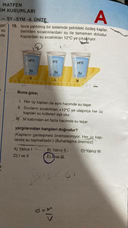 MATFEN
İM KURUMLARI
HALEN
A
SY-SYM-8. ÜNİTE
18. Isıca yalıtılmış bir sistemde şekildeki özdeş kaplar,
belirtilen sıcaklıklardaki su ile tamamen doludur.
Kaplardaki su sıcaklıkları 12°C ye çıkarılıyor.
San
su
de
+2°C
Su
K
0°C
A) Yalnız I
D) I ve II
Su
+4°C
Buna göre;
1. Her üç kaptan da aynı hacimde su taşar.
II. Siviların sıcaklıkları +12°C ye ulaşınca her üç
kaptaki su kütleleri eşit olur.
III. M kabından en fazla hacimde su taşar.
B) Yalnız II
E) Ive III
den
Su
yargılarından hangileri doğrudur?
(Kapların genleşmesi önemsenmiyor. Her üç kap-
tanda su taşmaktadır.) (Buharlaşma önemsiz)
C) Yalnız III
M