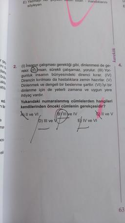 ni d
dame
bula
akta
atıla
edi
bir
3
nar
nos.
ski
E) Yazi
söyleyen
tutan - inandıklarını
2. (1) Insanın çalışması gerektiği gibi, dinlenmesi de ge-
rekir. Insan, sürekli çalışamaz, yorulur. (III) Yor-
gunluk insanın bünyesindeki direnci kırar. (IV)
Direncin kırılması da hastalıklara zemin hazırlar. (V)
Dinlenmek ve dengeli bir beslenme şarttır. (VI) İyi bir
dinlenme için de yeterli zamana ve uygun yere
ihtiyaç vardır.
D) III ve V
karekök
Yukarıdaki numaralanmış cümlelerden hangileri
kendilerinden önceki cümlenin gerekçesidir?
A II ve VI
BYIII ve IV
E IV ve VI
Il ve V
E
63