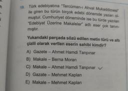 i
19. Türk edebiyatına "Tercüman-1 Ahval Mukaddimesi
ile giren bu türün birçok edebi dönemde yazarı ol
muştur. Cumhuriyet döneminde ise bu türde yazılan
"Edebiyat Üzerine Makaleler" adlı eser çok tanın-
mıştır.
Yukarıdaki parçada sözü edilen metin türü ve altı
çizili olarak verilen eserin sahibi kimdir?
A) Gazete - Ahmet Hamdi Tanpınar
B) Makale - Berna Moran
C) Makale - Ahmet Hamdi Tanpınar v
D) Gazate - Mehmet Kaplan
E) Makale - Mehmet Kaplan