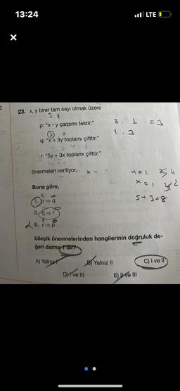 2
13:24
X
23. x, y birer tam sayı olmak üzere
31
p: "xy çarpımı tektir."
(2) O
q: "x + 3y toplamı çifttir."
3 Y=3
r: "5y + 3x toplamı çifttir."
önermeleri veriliyor.
Buna göre,
1.P=
p⇒q
11. q⇒r
III. r⇒p
Dve III
3. 1
1.3
B) Yalnız II
LTE
4 =1
=1
X = 1
E) I ve III
da
bileşik önermelerinden hangilerinin doğruluk de-
geri daima 1'dir?
A) Yalnız
5+3=8
2
3²
4
C) I ve II