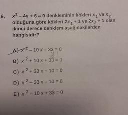 36.
X1
x² - 4x + 6 = 0 denkleminin kökleri x₁ ve x₂
olduğuna göre kökleri 2x₁ + 1 ve 2x2 + 1 olan
ikinci derece denklem aşağıdakilerden
hangisidir?
A)²-10 x-33 = 0
122
2
B) x ² + 10 x + 33 = 0
2
c) x² + 33 x + 10 = 0
D) x 2-33 x - 10 = 0
E) x ² - 10 x + 33 = 0