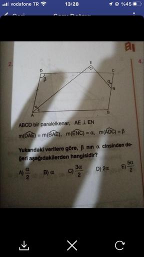 Il vodafone TR
2.
D
B
A) 99
2
A
ABCD bir paralelkenar, AE LEN
m(DAE) = m(BAE), m(ENC) = a,
13:28
B) a
C)
m(ADC) = B
Yukarıdaki verilere göre, ß nin a cinsinden de-
ğeri aşağıdakilerden hangisidir?
3α
2
B
x
@ %45
D) 2a
N
an
E)
C
5α
2
4.