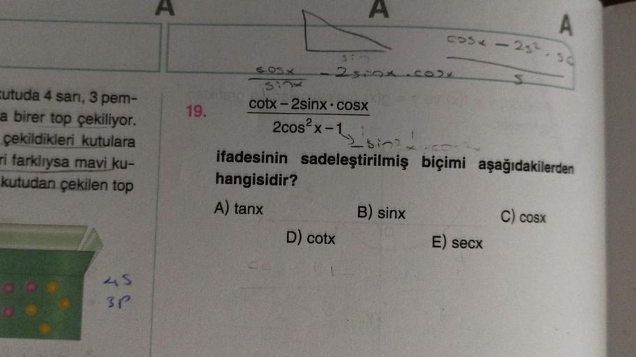 cutuda 4 sari, 3 pem-
a birer top çekiliyor.
çekildikleri kutulara
ri farklıysa mavi ku-
kutudan çekilen top
45
3P
19.
7
330
605x
sinx
cotx – 2sinx ·cosx
2cos²x-1
25i01.co2x
D) cotx
Sing
92
cos29.50
S
CDs y
ifadesinin sadeleştirilmiş biçimi aşağıdakilerden