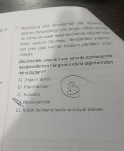 ğı ile
n-
Milyonlarca yıllık ekosistemler olan okyanus
denizler, biyoçeşitliliğin çok zengin olduğu alanlar
dır. Deniz altı araştırmalarına ömrünü adayan bilim
insanı Jacques Cousteau, "denizlerdeki yaşamın
son yirmi yılda %40'tan fazlasını yitirdiğini" iddia
etmiştir.
20. M
Denizlerdeki yaşamın son yıllarda azalmasında
aşağıdakilerden hangisinin etkisi diğerlerinden
daha fazladır?
A) Organik atıklar
B) Petrol atıkları
C) Avlanma
Biyokaçakçılık
E) Küçük balıklarla beslenen büyük balıklar