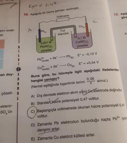 aynı sıcak-
stir.
man doy- S
1
I
çözelti-
eklenir-
So'ün
L
Epil = 0147
10. Aşağıda bir hücre şeması verilmiştir.
Voltmetre
A
pb (k)
0,001 M
Pb(NO3)2
çözeltisi
Pb²+
(suda)
Cu²+
(suda)
Tuz
köprüsü
pb (k)
Cu(k)
+2e-
Buna göre, bu hücreyle ilgili aşağıdaki ifadelerden
hangisi yanlıştır?
(Nernst eşitliğinde logaritmik terimi
+ 2e
Cu(k)
0,1 M
Cu(NO3)2
çözeltisi
E° = -0,13 V
E° = +0,34 V
0,06
n
12. Aga
göre
alınız.)
A) Dış devrede elektron akım yönü Cu elektroda doğrudur.
B) Standar Chucre potansiyeli 0,47 volttur.
A
C) Başlangıçta voltmetrede okunan hücre potansiyeli 0,41
volttur.
D) Zamanla Pb elektrodun bulunduğu kapta Pb²+ iyon.
derişimi artar.
E) Zamanla Cu elektrot kütlesi artar.