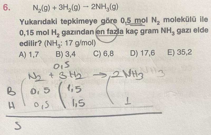 6.
I P
N₂(g) + 3H₂(g) → 2NH3(g)
Yukarıdaki tepkimeye göre 0,5 mol N₂ molekülü ile
0,15 mol H₂ gazından en fazla kaç gram NH3 gazı elde
edilir? (NH3: 17 g/mol)
A) 1,7
B) 3,4
C) 6,8 D) 17,6 E) 35,2
n
0,5
N₂ + 3H₂ → 2NH3 3
0,5
1,5
(5
0,5
1,5
1