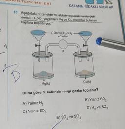 2
2
N TEPKİMELERİ
10. Aşağıdaki düzenekte musluklar açılarak hunilerdeki
derişik H₂SO4 çözeltileri Mg ve Cu metalleri bulunan
kaplara boşaltılıyor.
KAZANIM ODAKLI SORULAR
A) Yalnız H₂
C) Yalnız SO3
Derişik H₂SO4
çözeltisi
X
Mg(k)
Cu(k)
Buna göre, X kabında hangi gazlar toplanır?
E) SO₂ ve SO3
B) Yalnız SO₂
D) H₂ ve SO₂