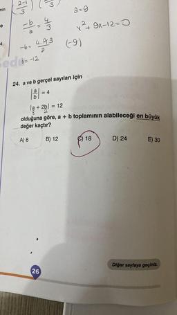 min
e
4.
2-
- b = ½ / 32
4
7m stm
-6= 4.93
3
ed 6-12
= 4
la + 2b = 12
2bl
26
24. a ve b gerçel sayıları için
2-9
x²+ 9x-12-0
B) 12
(-9)
olduğuna göre, a + b toplamının alabileceği en büyük
değer kaçtır?
A) 6
C) 18
D) 24
E) 30
Diğer sayfaya geçiniz.